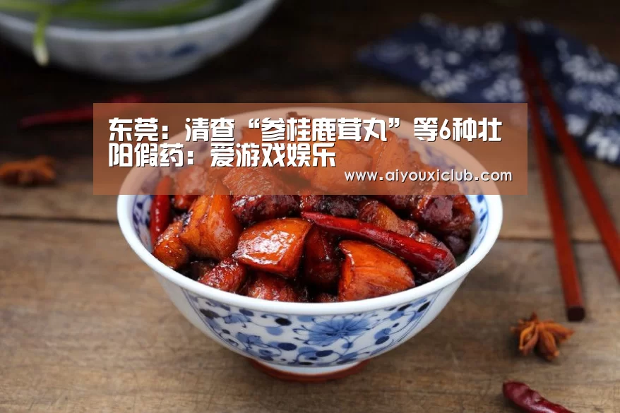 东莞:清查“参桂鹿茸丸”等6种壮阳假药:爱游戏娱乐(图2) 爱游戏娱乐